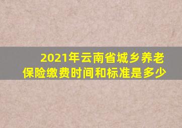 2021年云南省城乡养老保险缴费时间和标准是多少