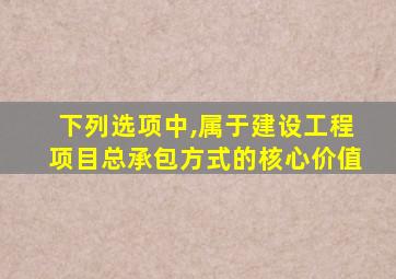 下列选项中,属于建设工程项目总承包方式的核心价值