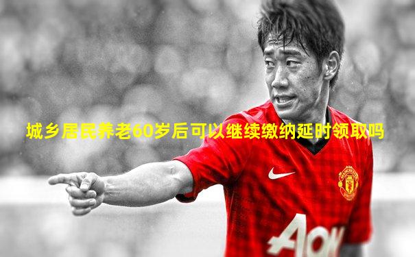 城乡居民养老60岁后可以继续缴纳延时领取吗