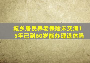 城乡居民养老保险未交满15年已到60岁能办理退休吗