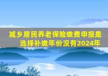 城乡居民养老保险缴费申报是选择补缴年份没有2024年