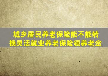 城乡居民养老保险能不能转换灵活就业养老保险领养老金