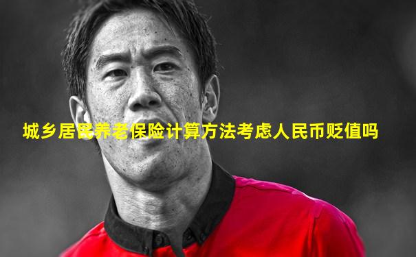 城乡居民养老保险计算方法考虑人民币贬值吗
