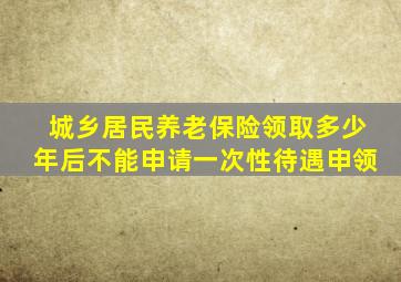 城乡居民养老保险领取多少年后不能申请一次性待遇申领