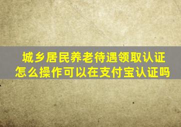 城乡居民养老待遇领取认证怎么操作可以在支付宝认证吗