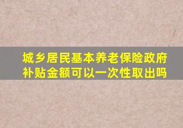 城乡居民基本养老保险政府补贴金额可以一次性取出吗