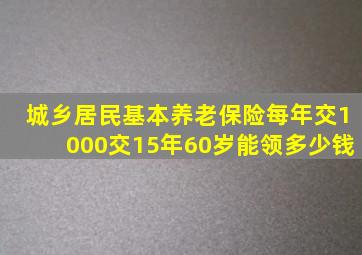 城乡居民基本养老保险每年交1000交15年60岁能领多少钱