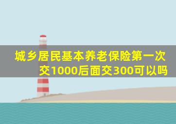 城乡居民基本养老保险第一次交1000后面交300可以吗