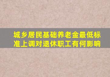 城乡居民基础养老金最低标准上调对退休职工有何影响