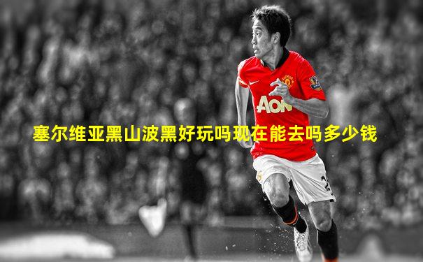 塞尔维亚黑山波黑好玩吗现在能去吗多少钱