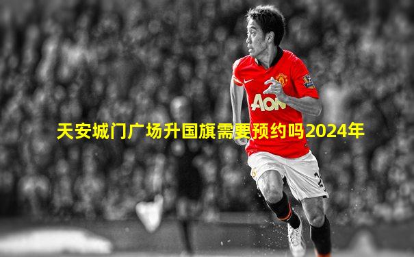 天安城门广场升国旗需要预约吗2024年