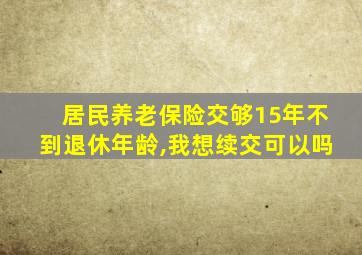 居民养老保险交够15年不到退休年龄,我想续交可以吗