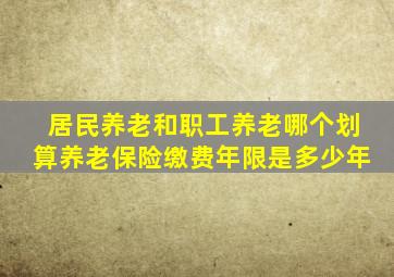 居民养老和职工养老哪个划算养老保险缴费年限是多少年