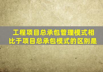 工程项目总承包管理模式相比于项目总承包模式的区别是