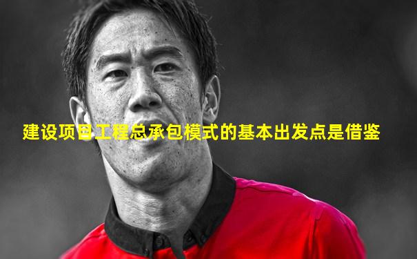 建设项目工程总承包模式的基本出发点是借鉴