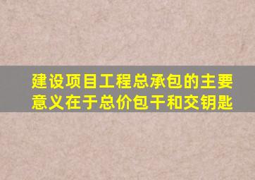 建设项目工程总承包的主要意义在于总价包干和交钥匙
