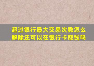 超过银行最大交易次数怎么解除还可以在银行卡取钱吗