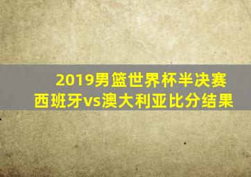 2019男篮世界杯半决赛西班牙vs澳大利亚比分结果