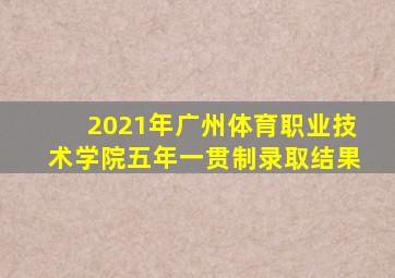2021年广州体育职业技术学院五年一贯制录取结果