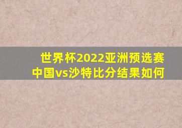 世界杯2022亚洲预选赛中国vs沙特比分结果如何