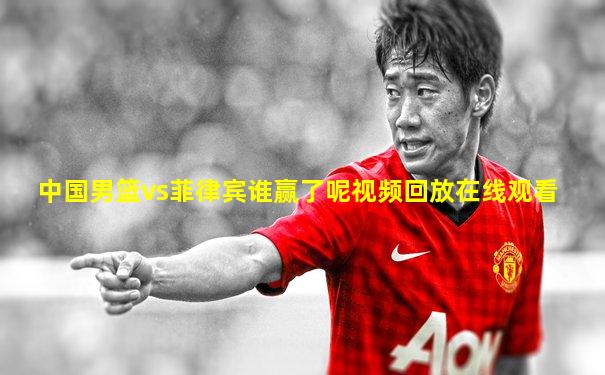 中国男篮vs菲律宾谁赢了呢视频回放在线观看