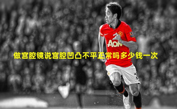 做宫腔镜说宫腔凹凸不平正常吗多少钱一次