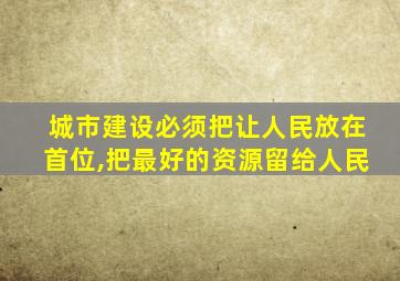 城市建设必须把让人民放在首位,把最好的资源留给人民
