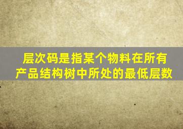 层次码是指某个物料在所有产品结构树中所处的最低层数