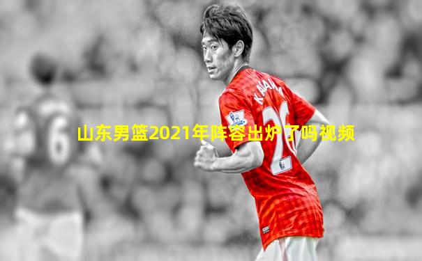 山东男篮2021年阵容出炉了吗视频