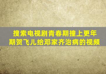 搜索电视剧青春期撞上更年期贺飞儿给邓家齐治病的视频