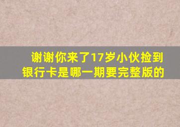 谢谢你来了17岁小伙捡到银行卡是哪一期要完整版的