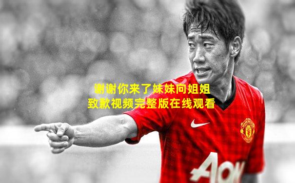 谢谢你来了妹妹向姐姐致歉视频完整版在线观看