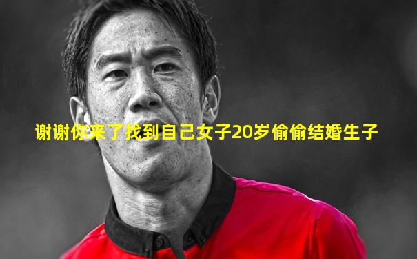 谢谢你来了找到自己女子20岁偷偷结婚生子