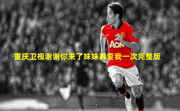 重庆卫视谢谢你来了妹妹再爱我一次完整版